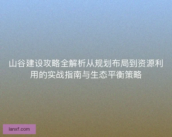 山谷建设攻略全解析从规划布局到资源利用的实战指南与生态平衡策略
