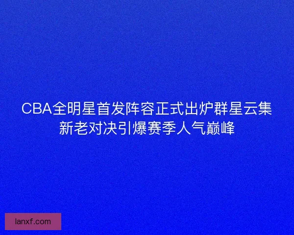 CBA全明星首发阵容正式出炉群星云集新老对决引爆赛季人气巅峰 CBA全明星首发阵容正式出炉群星云集新老对决引爆赛季人气巅峰