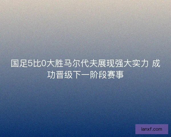 国足5比0大胜马尔代夫展现强大实力 成功晋级下一阶段赛事 国足5比0大胜马尔代夫展现强大实力 成功晋级下一阶段赛事