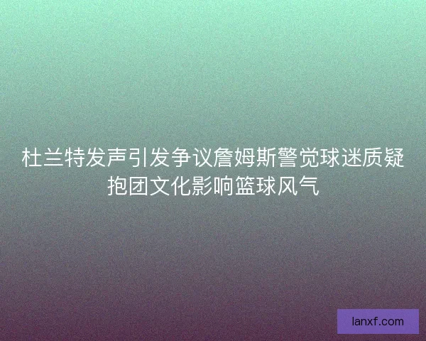 杜兰特发声引发争议詹姆斯警觉球迷质疑抱团文化影响篮球风气