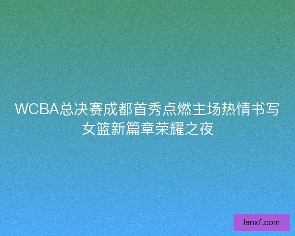 WCBA总决赛成都首秀点燃主场热情书写女篮新篇章荣耀之夜