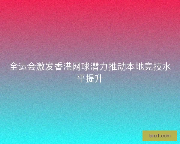 全运会激发香港网球潜力推动本地竞技水平提升