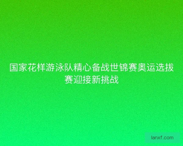 国家花样游泳队精心备战世锦赛奥运选拔赛迎接新挑战