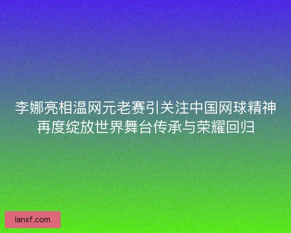 李娜亮相温网元老赛引关注中国网球精神再度绽放世界舞台传承与荣耀回归