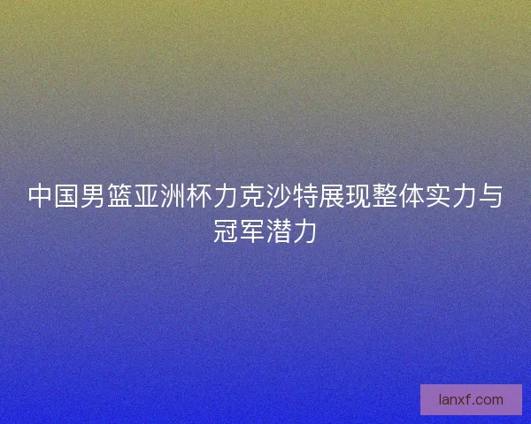 中国男篮亚洲杯力克沙特展现整体实力与冠军潜力