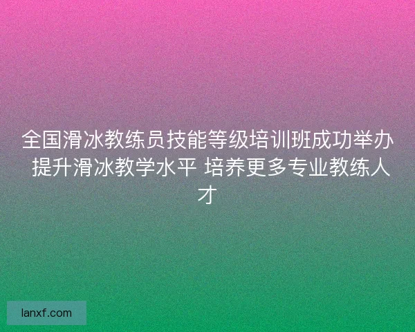 全国滑冰教练员技能等级培训班成功举办 提升滑冰教学水平 培养更多专业教练人才