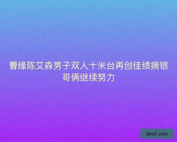 曹缘陈艾森男子双人十米台再创佳绩摘银哥俩继续努力