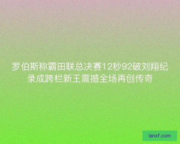 罗伯斯称霸田联总决赛12秒92破刘翔纪录成跨栏新王震撼全场再创传奇