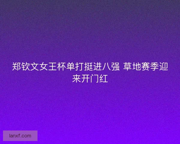 郑钦文女王杯单打挺进八强 草地赛季迎来开门红