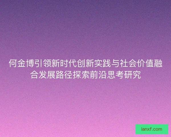 何金博引领新时代创新实践与社会价值融合发展路径探索前沿思考研究
