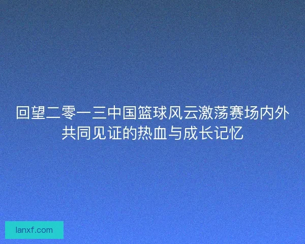 回望二零一三中国篮球风云激荡赛场内外共同见证的热血与成长记忆