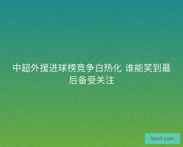 中超外援进球榜竞争白热化 谁能笑到最后备受关注