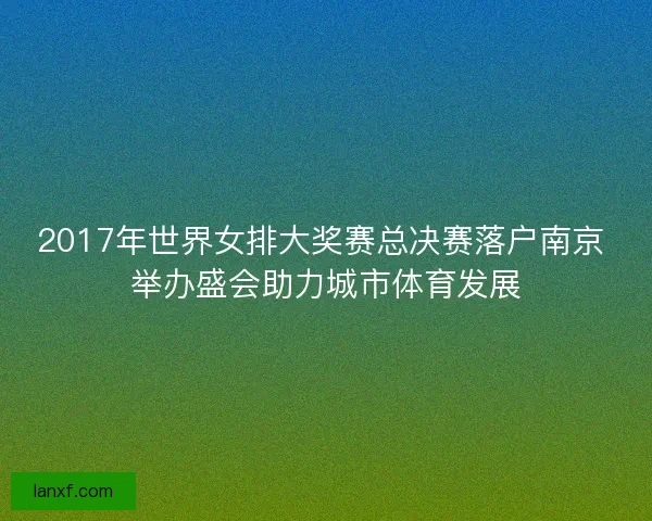 2017年世界女排大奖赛总决赛落户南京 举办盛会助力城市体育发展 2017年世界女排大奖赛总决赛落户南京 举办盛会助力城市体育发展