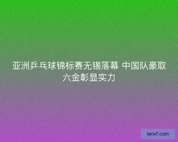 亚洲乒乓球锦标赛无锡落幕 中国队豪取六金彰显实力 亚洲乒乓球锦标赛无锡落幕 中国队豪取六金彰显实力