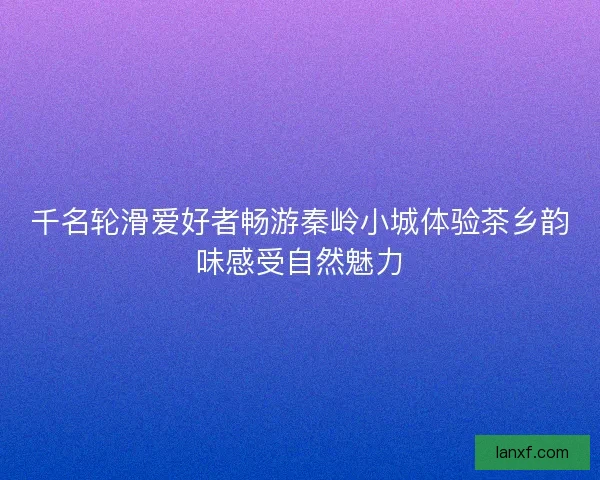 千名轮滑爱好者畅游秦岭小城体验茶乡韵味感受自然魅力